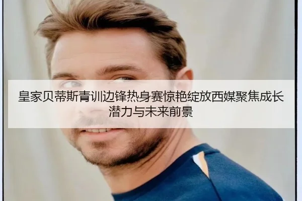 皇家贝蒂斯青训边锋热身赛惊艳绽放西媒聚焦成长潜力与未来前景 | kaiyun